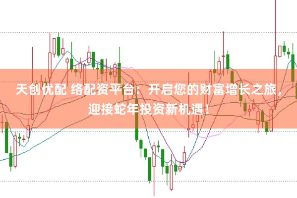 天创优配 络配资平台：开启您的财富增长之旅，迎接蛇年投资新机遇！