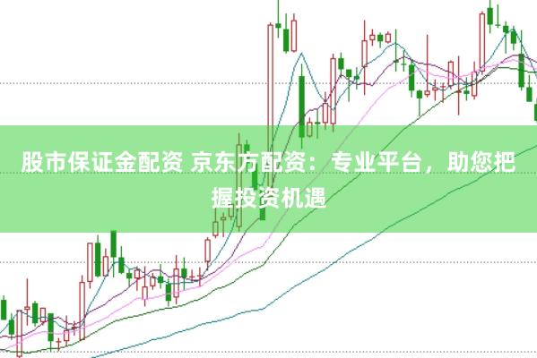 股市保证金配资 京东方配资：专业平台，助您把握投资机遇