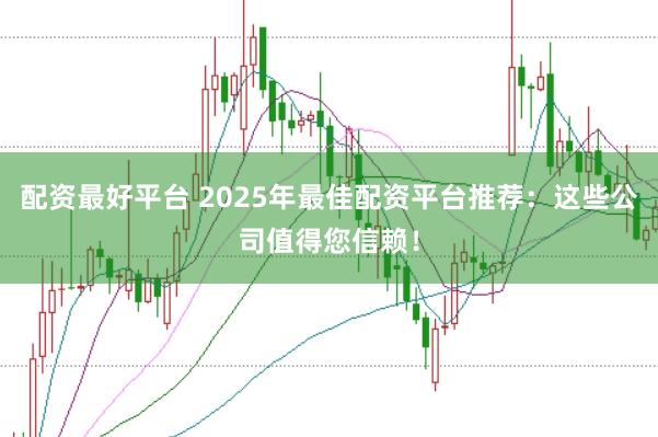 配资最好平台 2025年最佳配资平台推荐：这些公司值得您信赖！