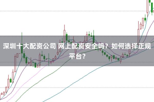 深圳十大配资公司 网上配资安全吗？如何选择正规平台？