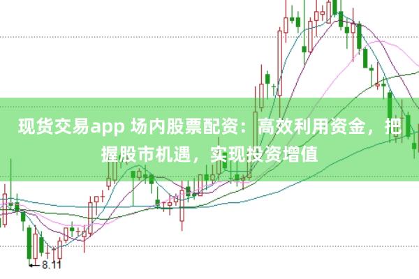 现货交易app 场内股票配资：高效利用资金，把握股市机遇，实现投资增值