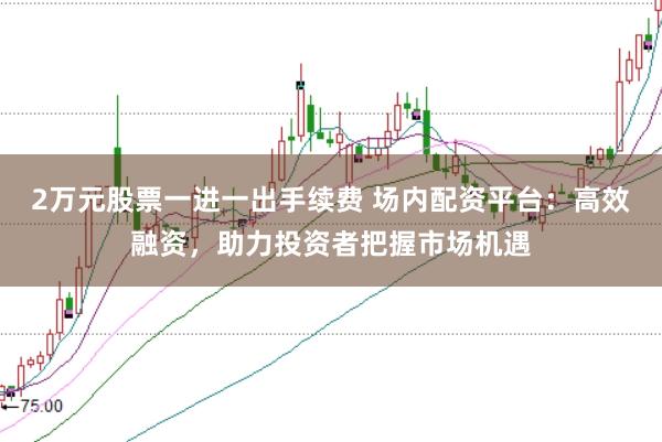 2万元股票一进一出手续费 场内配资平台：高效融资，助力投资者把握市场机遇