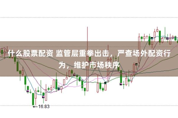 什么股票配资 监管层重拳出击，严查场外配资行为，维护市场秩序