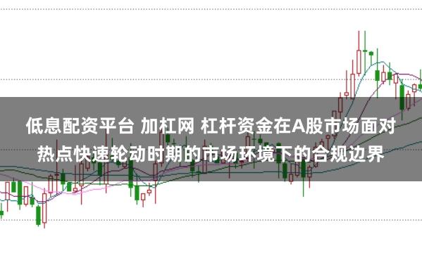 低息配资平台 加杠网 杠杆资金在A股市场面对热点快速轮动时期的市场环境下的合规边界