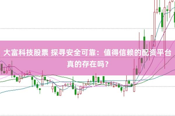 大富科技股票 探寻安全可靠：值得信赖的配资平台真的存在吗？