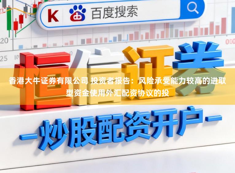 香港大牛证券有限公司 投资者报告：风险承受能力较高的进取型资金使用外汇配资协议的投