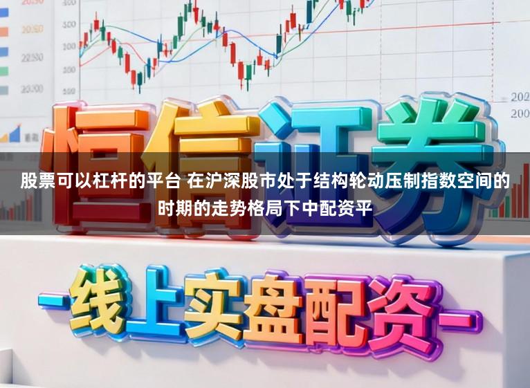 股票可以杠杆的平台 在沪深股市处于结构轮动压制指数空间的时期的走势格局下中配资平