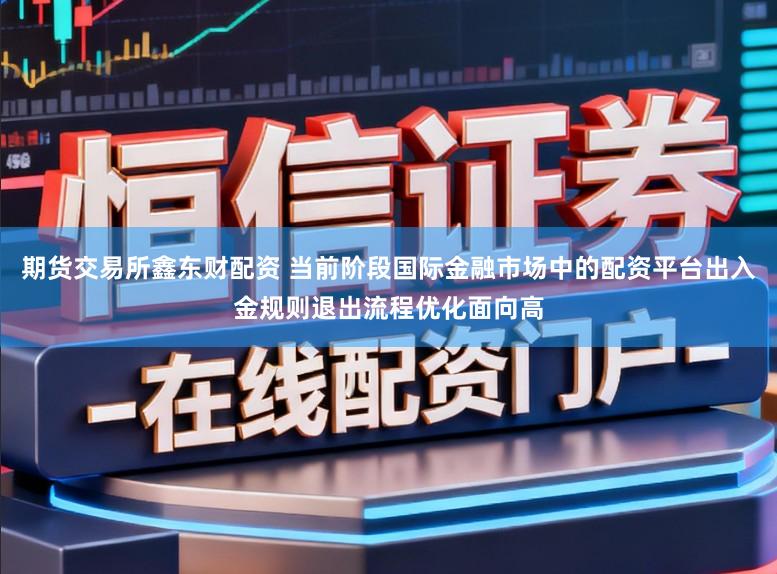 期货交易所鑫东财配资 当前阶段国际金融市场中的配资平台出入金规则退出流程优化面向高