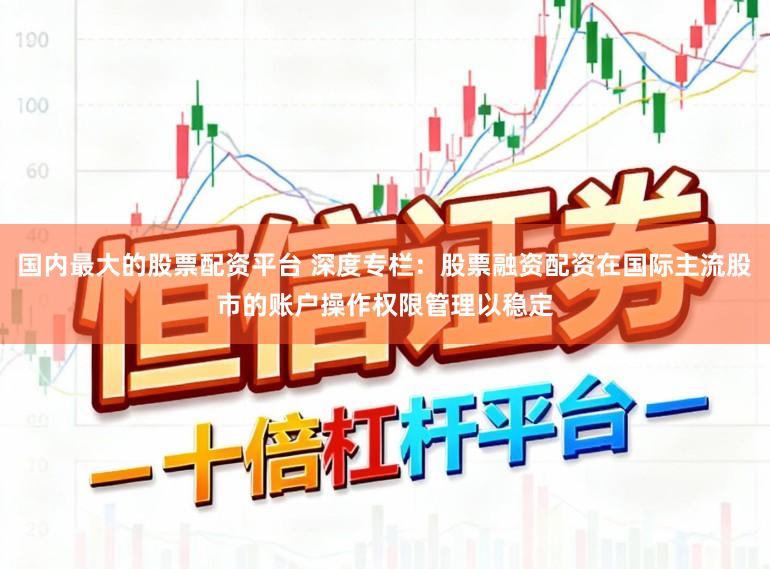 国内最大的股票配资平台 深度专栏：股票融资配资在国际主流股市的账户操作权限管理以稳定
