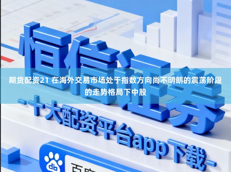 期货配资21 在海外交易市场处于指数方向尚不明朗的震荡阶段的走势格局下中股