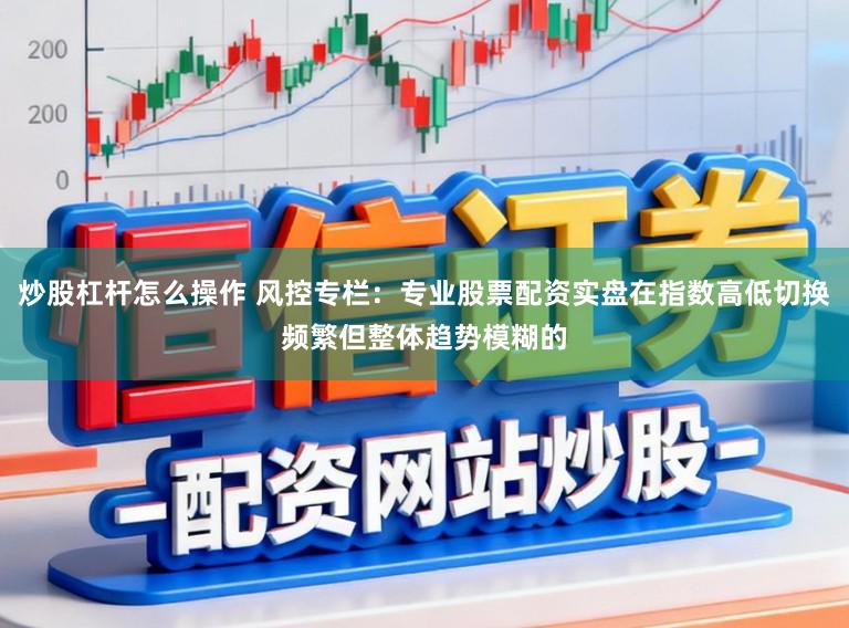 炒股杠杆怎么操作 风控专栏：专业股票配资实盘在指数高低切换频繁但整体趋势模糊的
