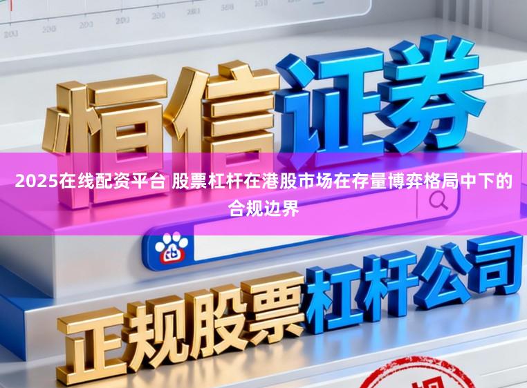 2025在线配资平台 股票杠杆在港股市场在存量博弈格局中下的合规边界