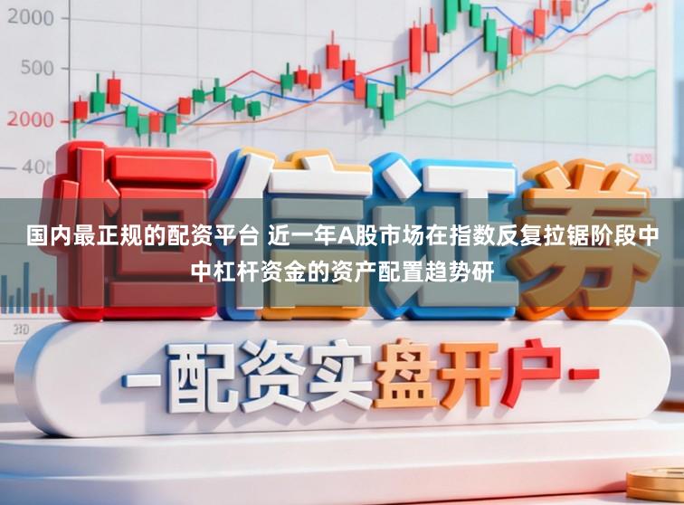 国内最正规的配资平台 近一年A股市场在指数反复拉锯阶段中中杠杆资金的资产配置趋势研