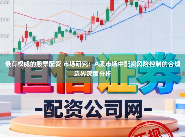 最有权威的股票配资 市场研究：A股市场中配资风险控制的合规边界深度分析