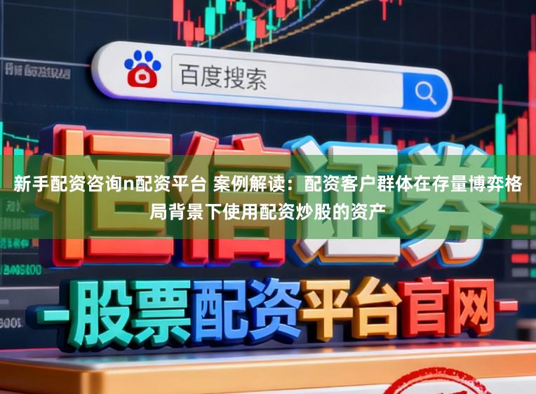 新手配资咨询n配资平台 案例解读：配资客户群体在存量博弈格局背景下使用配资炒股的资产