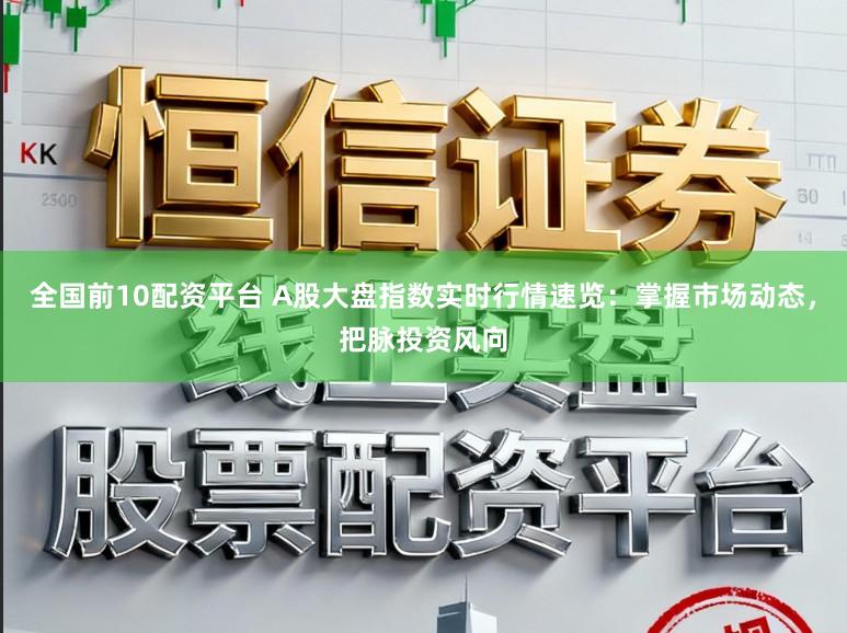 全国前10配资平台 A股大盘指数实时行情速览：掌握市场动态，把脉投资风向
