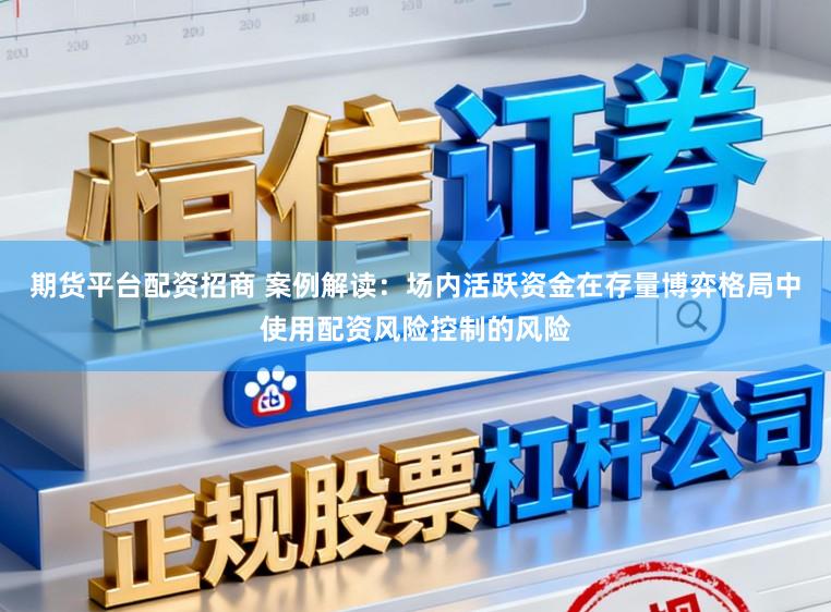 期货平台配资招商 案例解读：场内活跃资金在存量博弈格局中使用配资风险控制的风险