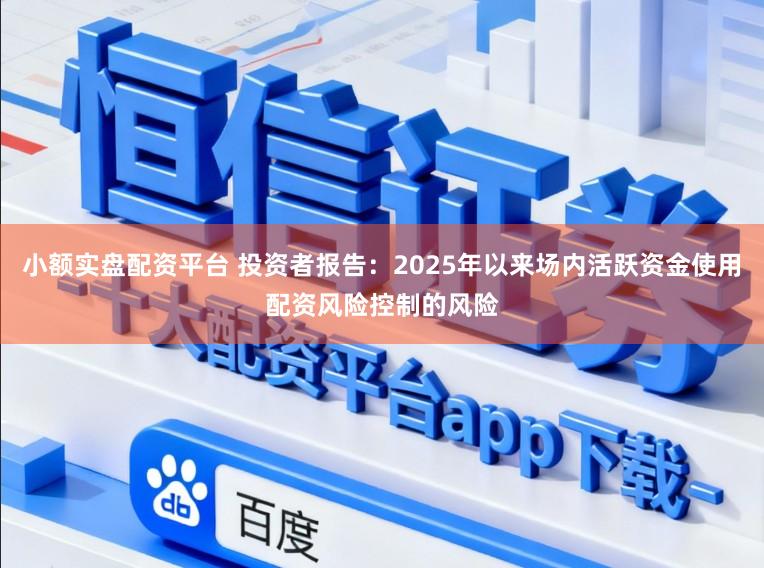 小额实盘配资平台 投资者报告：2025年以来场内活跃资金使用配资风险控制的风险